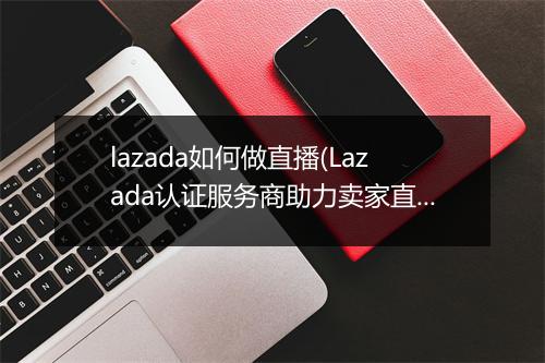 lazada如何做直播(Lazada认证服务商助力卖家直播本土化)
