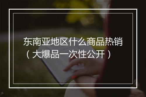 东南亚地区什么商品热销（大爆品一次性公开）