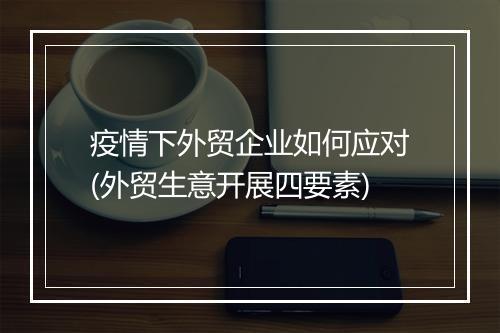 疫情下外贸企业如何应对(外贸生意开展四要素)