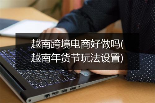 越南跨境电商好做吗(越南年货节玩法设置)