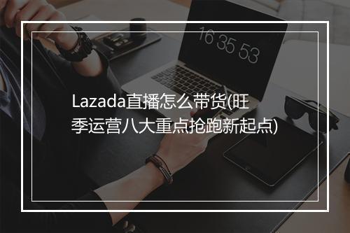 Lazada直播怎么带货(旺季运营八大重点抢跑新起点)