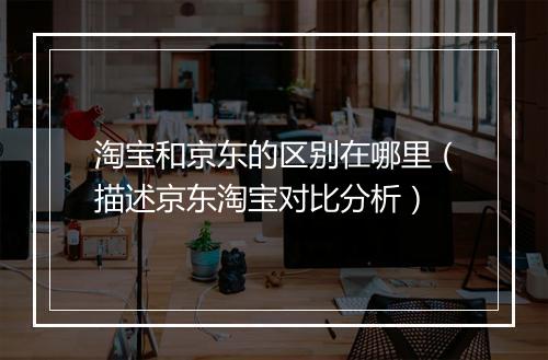 淘宝和京东的区别在哪里（描述京东淘宝对比分析）