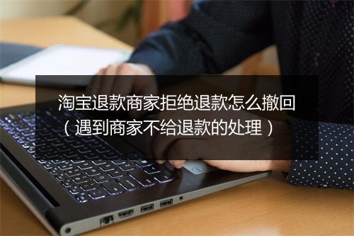 淘宝退款商家拒绝退款怎么撤回（遇到商家不给退款的处理）