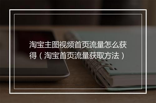 淘宝主图视频首页流量怎么获得（淘宝首页流量获取方法）