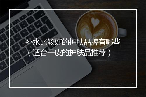 补水比较好的护肤品牌有哪些（适合干皮的护肤品推荐）