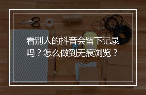 看别人的抖音会留下记录吗？怎么做到无痕浏览？