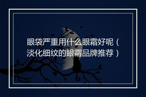 眼袋严重用什么眼霜好呢（淡化细纹的眼霜品牌推荐）