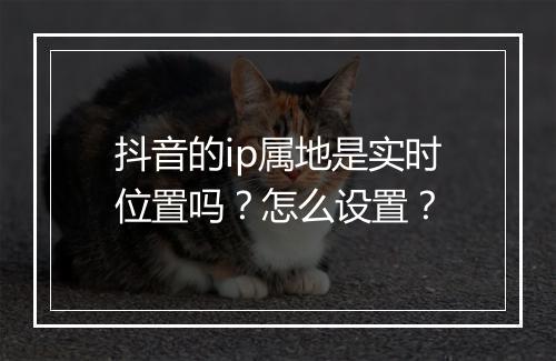 抖音的ip属地是实时位置吗？怎么设置？