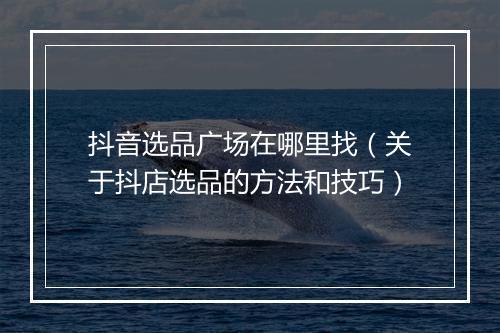 抖音选品广场在哪里找（关于抖店选品的方法和技巧）