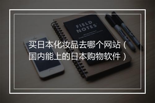 买日本化妆品去哪个网站（国内能上的日本购物软件）