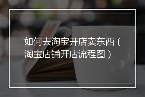 如何去淘宝开店卖东西（淘宝店铺开店流程图）