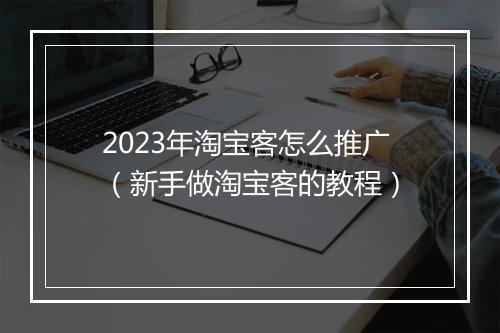2023年淘宝客怎么推广（新手做淘宝客的教程）