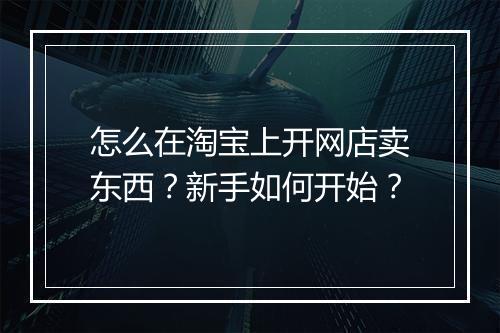 怎么在淘宝上开网店卖东西？新手如何开始？