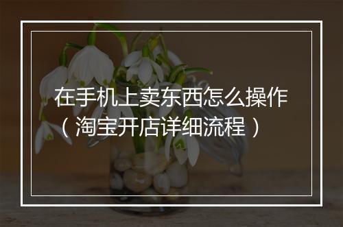 在手机上卖东西怎么操作（淘宝开店详细流程）