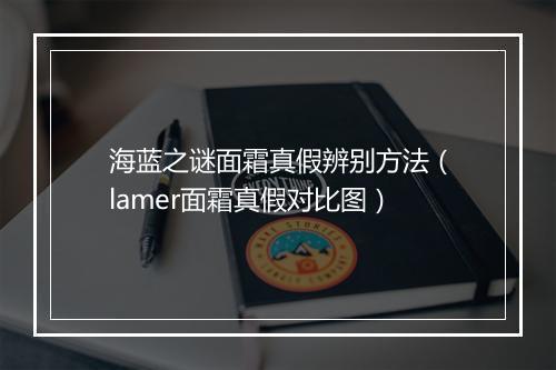海蓝之谜面霜真假辨别方法（lamer面霜真假对比图）