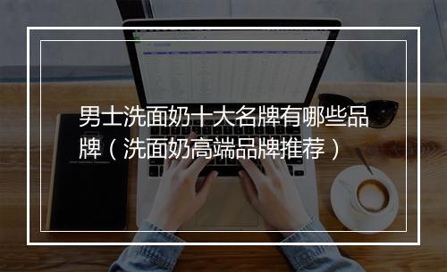 男士洗面奶十大名牌有哪些品牌（洗面奶高端品牌推荐）