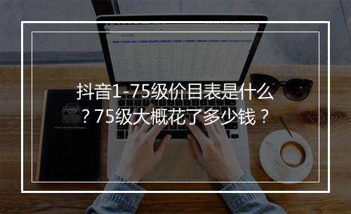 抖音1-75级价目表是什么？75级大概花了多少钱？
