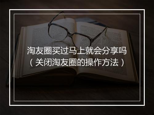 淘友圈买过马上就会分享吗（关闭淘友圈的操作方法）