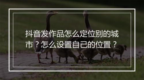 抖音发作品怎么定位别的城市？怎么设置自己的位置？
