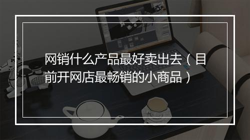 网销什么产品最好卖出去（目前开网店最畅销的小商品）