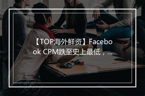【TOP海外鲜资】Facebook CPM跌至史上最低，Twitter将开放更多数据给广告主​