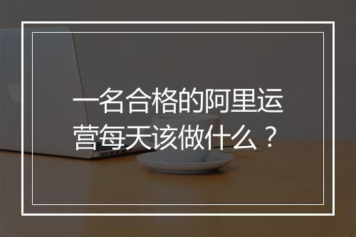 一名合格的阿里运营每天该做什么？