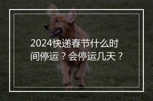 2024快递春节什么时间停运？会停运几天？