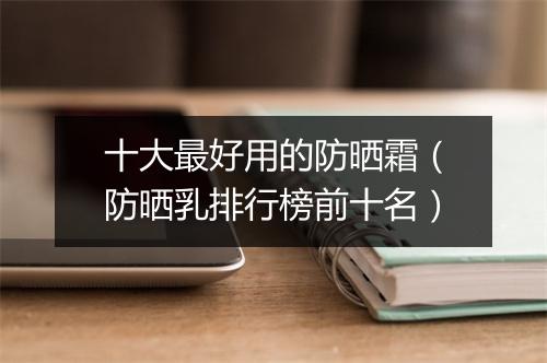 十大最好用的防晒霜（防晒乳排行榜前十名）