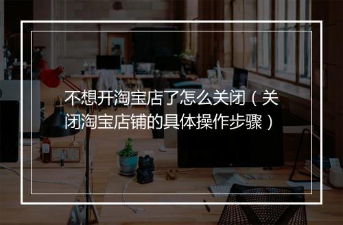 不想开淘宝店了怎么关闭（关闭淘宝店铺的具体操作步骤）