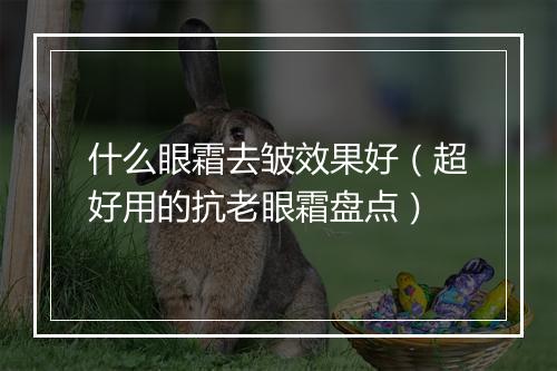 什么眼霜去皱效果好（超好用的抗老眼霜盘点）