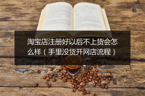 淘宝店注册好以后不上货会怎么样（手里没货开网店流程）