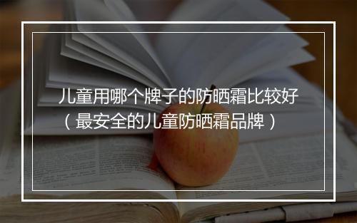 儿童用哪个牌子的防晒霜比较好（最安全的儿童防晒霜品牌）