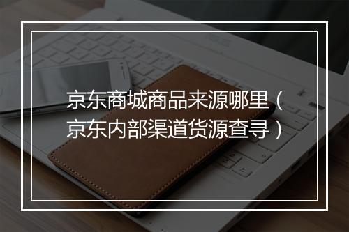 京东商城商品来源哪里（京东内部渠道货源查寻）