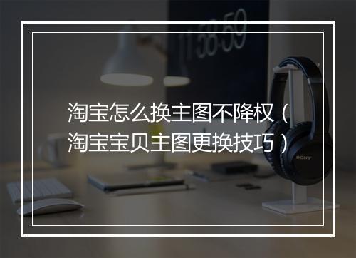 淘宝怎么换主图不降权（淘宝宝贝主图更换技巧）