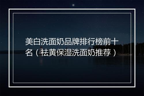 美白洗面奶品牌排行榜前十名（祛黄保湿洗面奶推荐）