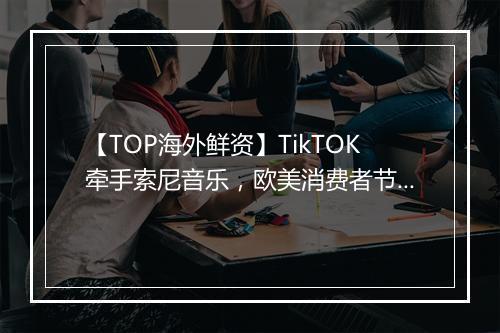 【TOP海外鲜资】TikTOK牵手索尼音乐，欧美消费者节假日营销指南