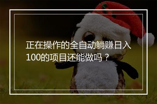 正在操作的全自动躺赚日入100的项目还能做吗？