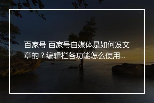 百家号 百家号自媒体是如何发文章的？编辑栏各功能怎么使用？