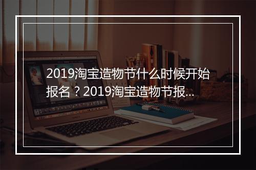 2019淘宝造物节什么时候开始报名？2019淘宝造物节报名时间