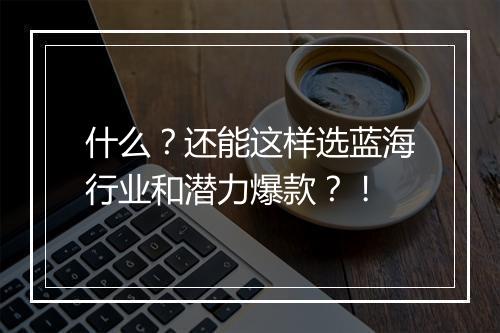 什么？还能这样选蓝海行业和潜力爆款？！