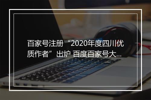 百家号注册“2020年度四川优质作者”出炉 百度百家号大V分享内容创作诀窍