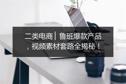 二类电商 ▏鲁班爆款产品，视频素材套路全揭秘！