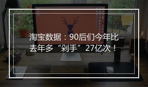 淘宝数据：90后们今年比去年多“剁手”27亿次！