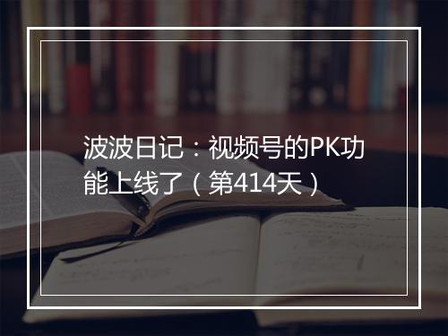 波波日记：视频号的PK功能上线了（第414天）