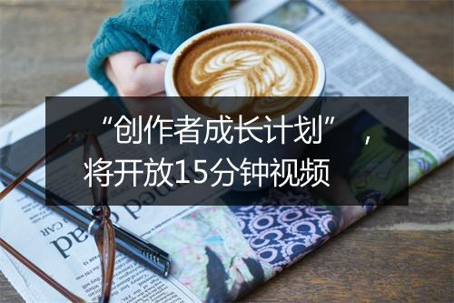 “创作者成长计划”，将开放15分钟视频