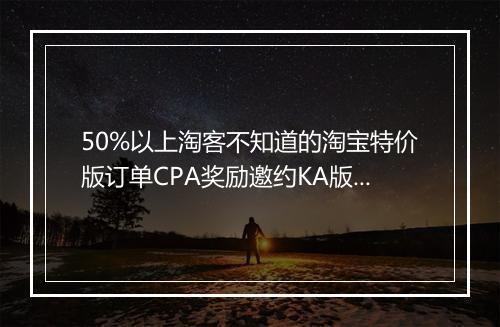 50%以上淘客不知道的淘宝特价版订单CPA奖励邀约KA版是怎么回事？