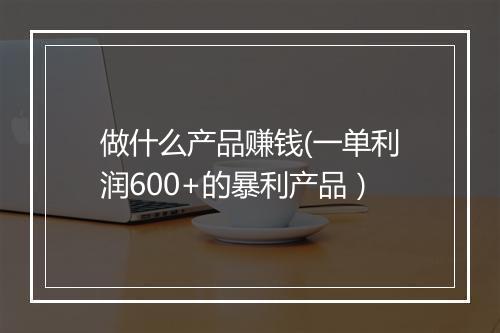 做什么产品赚钱(一单利润600+的暴利产品）