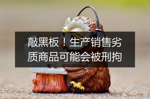 敲黑板！生产销售劣质商品可能会被刑拘