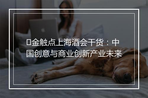 ​金触点上海酒会干货：中国创意与商业创新产业未来