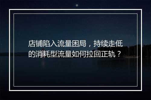 店铺陷入流量困局，持续走低的消耗型流量如何拉回正轨？